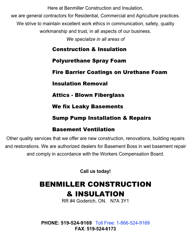 Here at Benmiller Construction and Insulation, 
we are general contractors for Residential, Commercial and Agriculture practices. 
We strive to maintain excellent work ethics in communication, safety, quality workmanship and trust, in all aspects of our business.
We specialize in all areas of 
 Construction & Insulation
 Polyurethane Spray Foam
 Fire Barrier Coatings on Urethane Foam
 Insulation Removal
Attics - Blown Fiberglass
 We fix Leaky Basements
 Sump Pump Installation & Repairs
 Basement Ventilation
Other quality services that we offer are new construction, renovations, building repairs and restorations. We are authorized dealers for Basement Boss in wet basement repair and comply in accordance with the Workers Compensation Board.

Call us today!
BENMILLER CONSTRUCTION 
& INSULATION
RR #4 Goderich, ON.   N7A 3Y1

 benmillerconst@eastlink.ca

PHONE: 519-524-9169   Toll Free: 1-866-524-9169
FAX: 519-524-6173